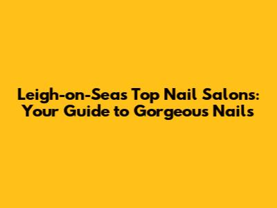 Leigh-on-Sea's Top Nail Salons: Your Guide to Gorgeous Nails