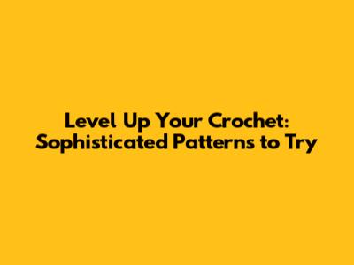 Level Up Your Crochet: Sophisticated Patterns to Try