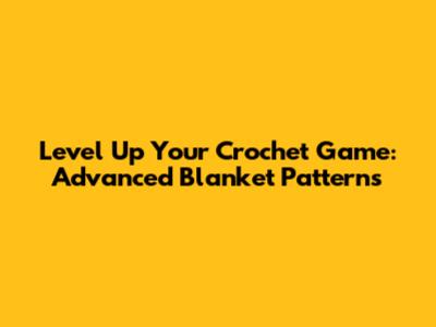 Level Up Your Crochet Game: Advanced Blanket Patterns