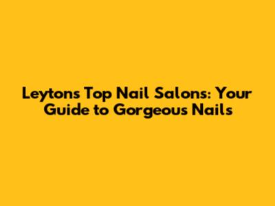 Leyton's Top Nail Salons: Your Guide to Gorgeous Nails