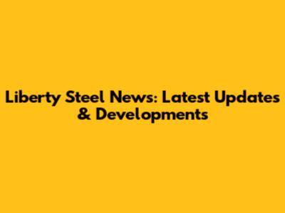 Liberty Steel News: Latest Updates & Developments