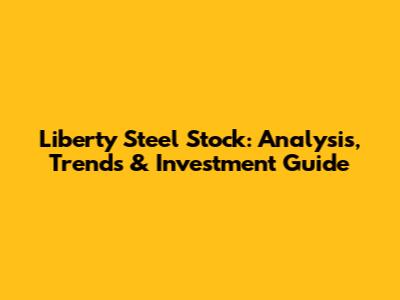 Liberty Steel Stock: Analysis, Trends & Investment Guide