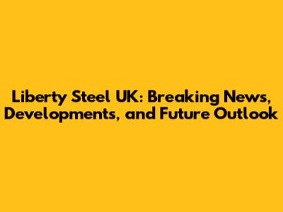 Liberty Steel UK: Breaking News, Developments, and Future Outlook