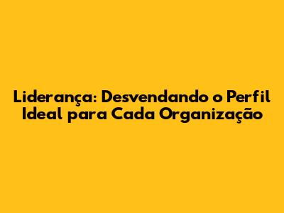 Liderança: Desvendando o Perfil Ideal para Cada Organização