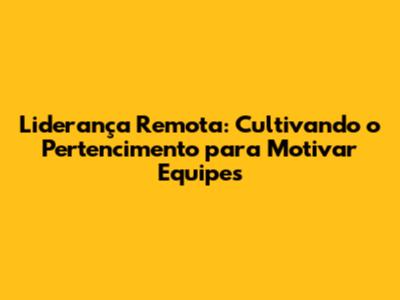 Liderança Remota: Cultivando o Pertencimento para Motivar Equipes