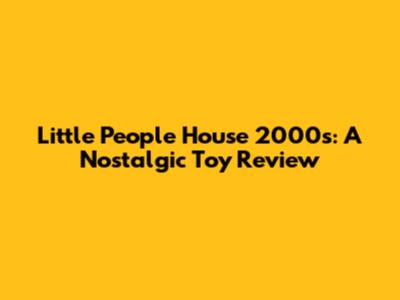Little People House 2000s: A Nostalgic Toy Review