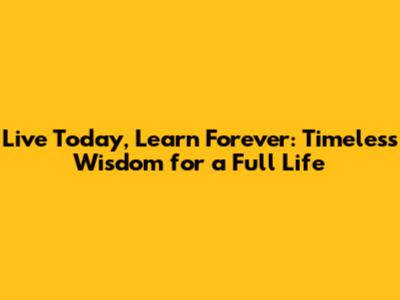 Live Today, Learn Forever: Timeless Wisdom for a Full Life