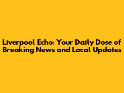 Liverpool Echo: Your Daily Dose of Breaking News and Local Updates