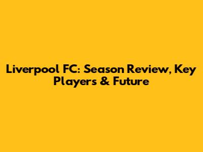 Liverpool FC: Season Review, Key Players & Future