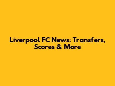 Liverpool FC News: Transfers, Scores & More