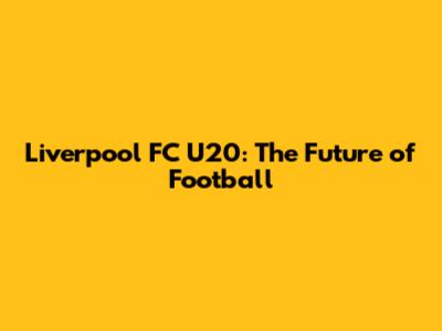 Liverpool FC U20: The Future of Football