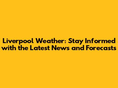 Liverpool Weather: Stay Informed with the Latest News and Forecasts