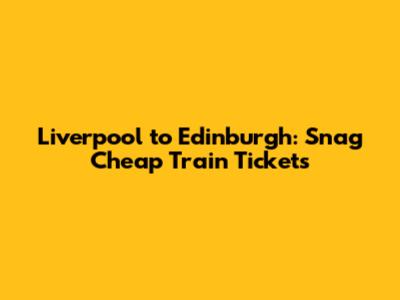 Liverpool to Edinburgh: Snag Cheap Train Tickets
