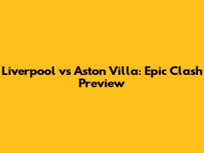Liverpool vs Aston Villa: Epic Clash Preview