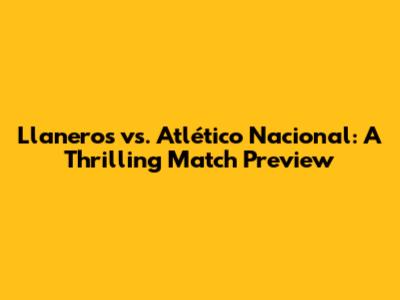 Llaneros vs. Atlético Nacional: A Thrilling Match Preview