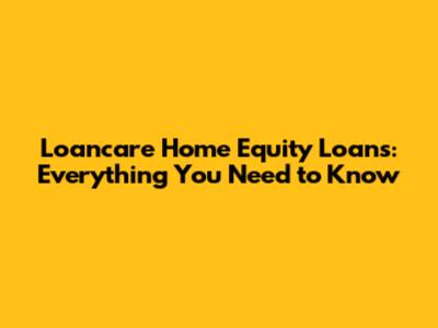 Loancare Home Equity Loans: Everything You Need to Know