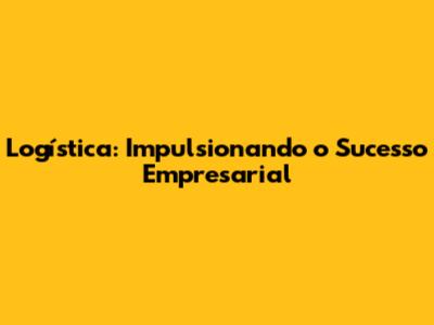 Logística: Impulsionando o Sucesso Empresarial