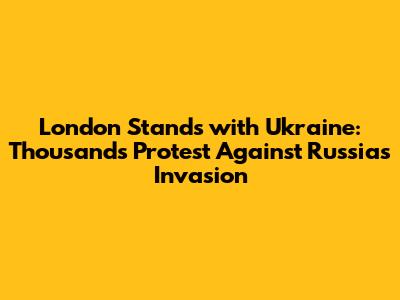 London Stands with Ukraine: Thousands Protest Against Russia's Invasion