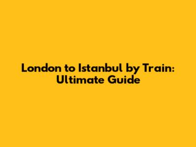 London to Istanbul by Train: Ultimate Guide