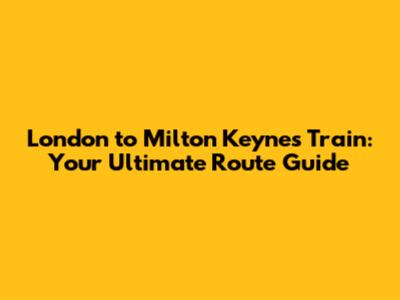 London to Milton Keynes Train: Your Ultimate Route Guide