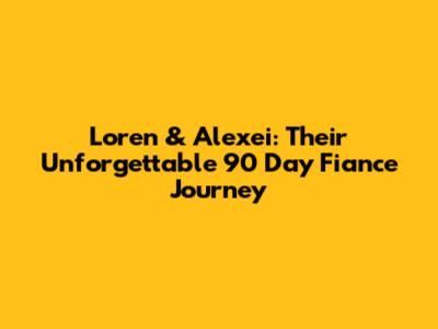 Loren & Alexei: Their Unforgettable 90 Day Fiance Journey