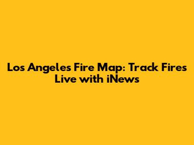 Los Angeles Fire Map: Track Fires Live with iNews