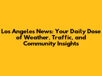 Los Angeles News: Your Daily Dose of Weather, Traffic, and Community Insights