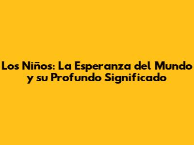 Los Niños: La Esperanza del Mundo y su Profundo Significado