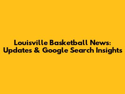 Louisville Basketball News: Updates & Google Search Insights