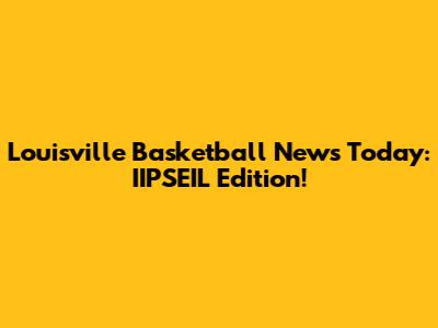 Louisville Basketball News Today: IIPSEIL Edition!