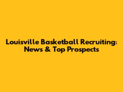 Louisville Basketball Recruiting: News & Top Prospects