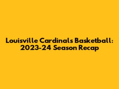 Louisville Cardinals Basketball: 2023-24 Season Recap