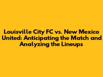 Louisville City FC vs. New Mexico United: Anticipating the Match and Analyzing the Lineups