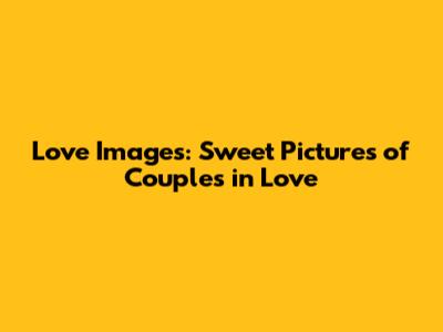 Love Images: Sweet Pictures of Couples in Love