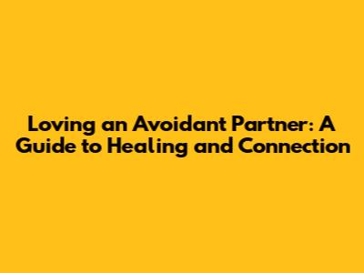 Loving an Avoidant Partner: A Guide to Healing and Connection