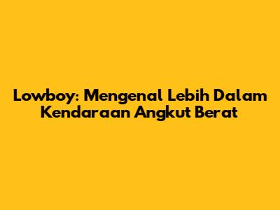 Lowboy: Mengenal Lebih Dalam Kendaraan Angkut Berat