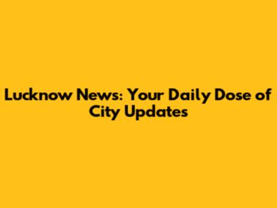 Lucknow News: Your Daily Dose of City Updates