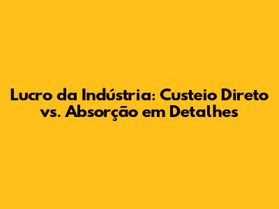 Lucro da Indústria: Custeio Direto vs. Absorção em Detalhes