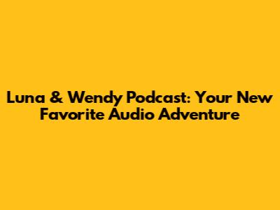 Luna & Wendy Podcast: Your New Favorite Audio Adventure
