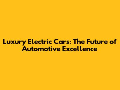 Luxury Electric Cars: The Future of Automotive Excellence