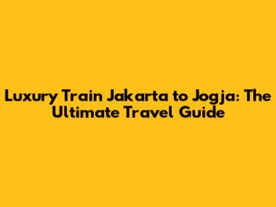 Luxury Train Jakarta to Jogja: The Ultimate Travel Guide