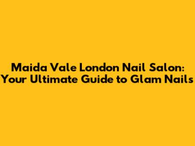 Maida Vale London Nail Salon: Your Ultimate Guide to Glam Nails