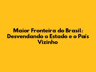 Maior Fronteira do Brasil: Desvendando o Estado e o País Vizinho