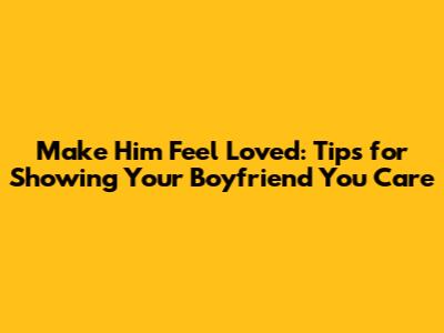 Make Him Feel Loved: Tips for Showing Your Boyfriend You Care