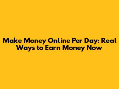 Make Money Online Per Day: Real Ways to Earn Money Now