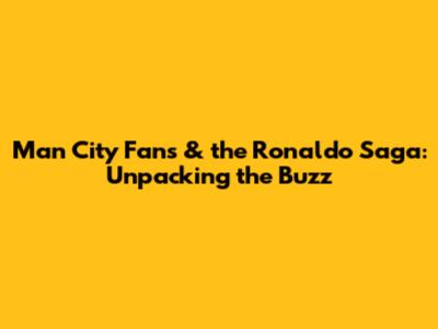 Man City Fans & the Ronaldo Saga: Unpacking the Buzz