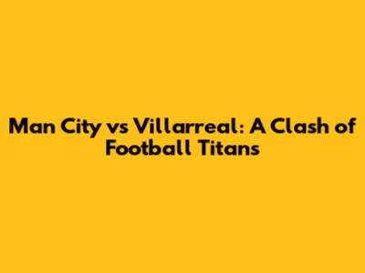 Man City vs Villarreal: A Clash of Football Titans