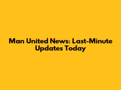 Man United News: Last-Minute Updates Today
