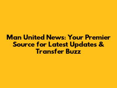 Man United News: Your Premier Source for Latest Updates & Transfer Buzz