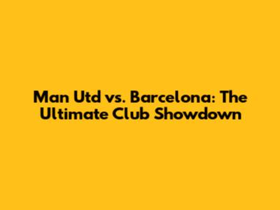 Man Utd vs. Barcelona: The Ultimate Club Showdown
